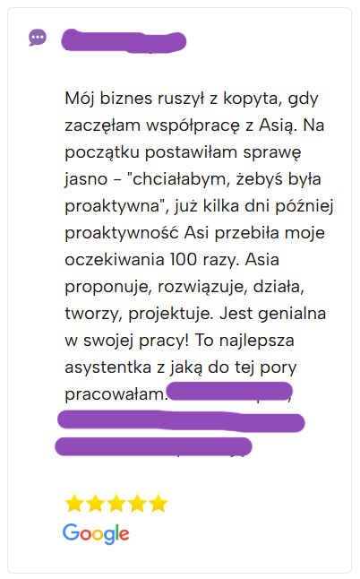 Mój biznes ruszył z kopyta, gdy zaczęłam współpracę z Asią. Na początku postawiłam sprawę jasno - "chciałabym, żebyś była proaktywna", już kilka dni później proaktywność Asi przebiła moje oczekiwania 100 razy. Asia proponuje, rozwiązuje, działa, tworzy, projektuje. Jest genialna w swojej pracy! To najlepsza asystentka z jaką do tej pory pracowałam.