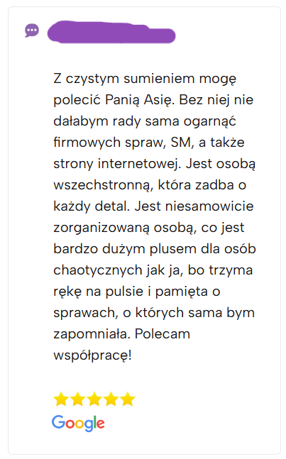 Z czystym sumieniem mogę polecić Panią Asię. Bez niej nie dałabym rady sama ogarnąć firmowych spraw, SM, a także strony internetowej. Jest osobą wszechstronną, która zadba o każdy detal. Jest niesamowicie zorganizowaną osobą, co jest bardzo dużym plusem dla osób chaotycznych jak ja, bo trzyma rękę na pulsie i pamięta o sprawach, o których sama bym zapomniała. Polecam współpracę!